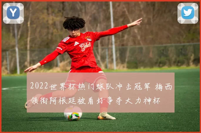 2022世界杯热门球队冲击冠军 梅西领衔阿根廷被看好争夺大力神杯