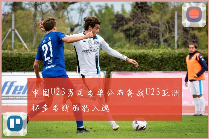 中国U23男足名单公布备战U23亚洲杯多名新面孔入选