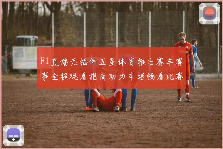 F1直播无插件五星体育推出赛车赛事全程观看指南助力车迷畅看比赛