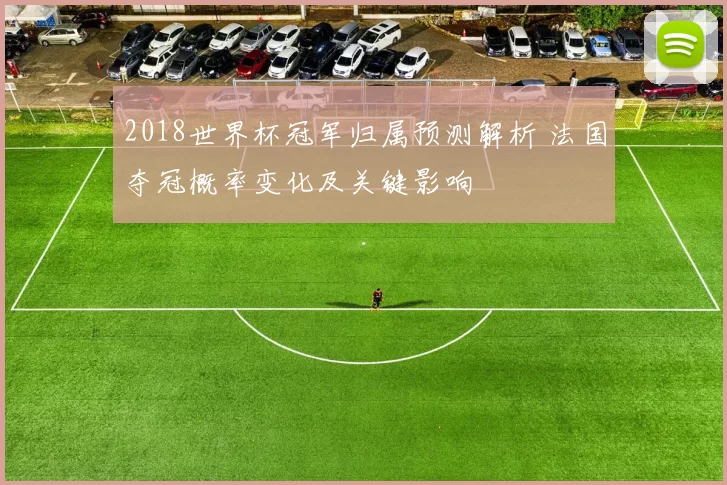 2018世界杯冠军归属预测解析 法国夺冠概率变化及关键影响