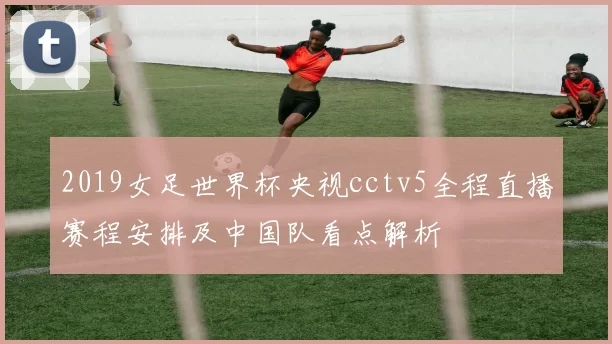 2019女足世界杯央视cctv5全程直播赛程安排及中国队看点解析