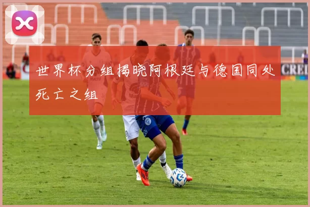 世界杯分组揭晓阿根廷与德国同处死亡之组