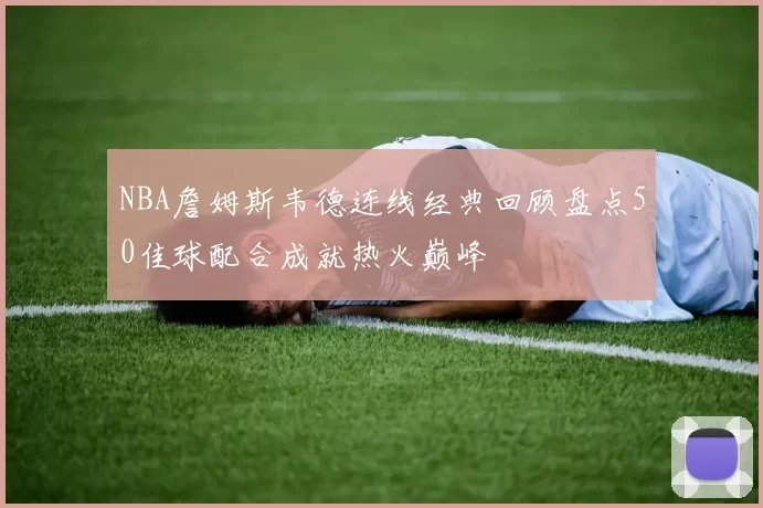 NBA詹姆斯韦德连线经典回顾盘点50佳球配合成就热火巅峰