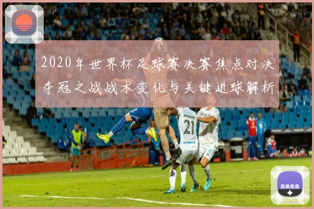 2020年世界杯足球赛决赛焦点对决夺冠之战战术变化与关键进球解析