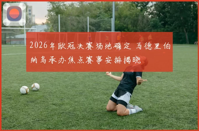 2026年欧冠决赛场地确定 马德里伯纳乌承办焦点赛事安排揭晓