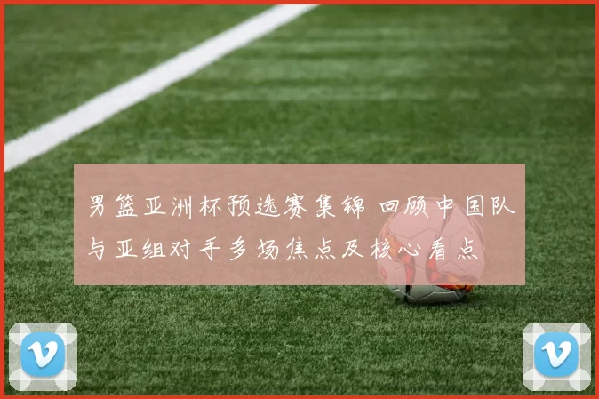 男篮亚洲杯预选赛集锦 回顾中国队与亚组对手多场焦点及核心看点