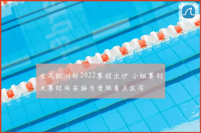 女足欧洲杯2022赛程出炉 小组赛到决赛时间安排与晋级看点发布