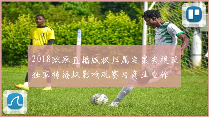 2018欧冠直播版权归属定案央视获独家转播权影响观赛与商业合作
