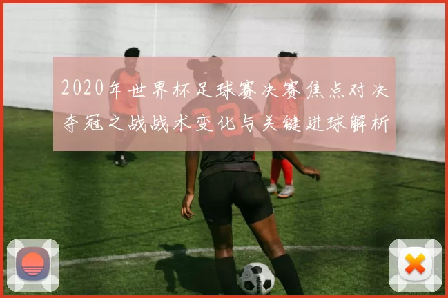 2020年世界杯足球赛决赛焦点对决夺冠之战战术变化与关键进球解析