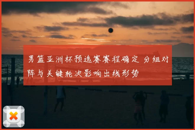 男篮亚洲杯预选赛赛程确定 分组对阵与关键轮次影响出线形势