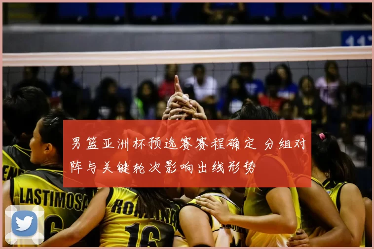 男篮亚洲杯预选赛赛程确定 分组对阵与关键轮次影响出线形势