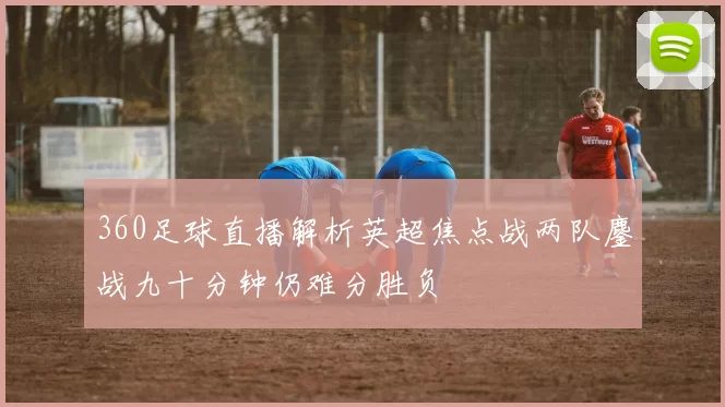 360足球直播解析英超焦点战两队鏖战九十分钟仍难分胜负