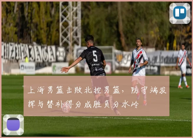 上海男篮击败北控男篮，防守端发挥与替补得分成胜负分水岭