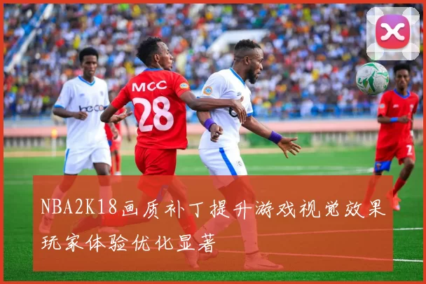 NBA2K18画质补丁提升游戏视觉效果玩家体验优化显著