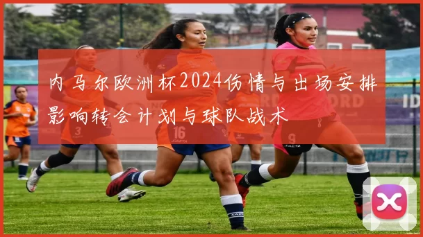 内马尔欧洲杯2024伤情与出场安排影响转会计划与球队战术