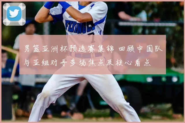 男篮亚洲杯预选赛集锦 回顾中国队与亚组对手多场焦点及核心看点