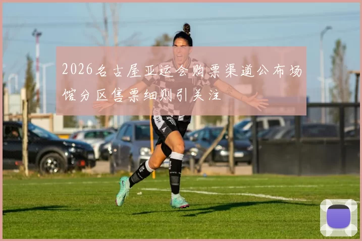 2026名古屋亚运会购票渠道公布场馆分区售票细则引关注