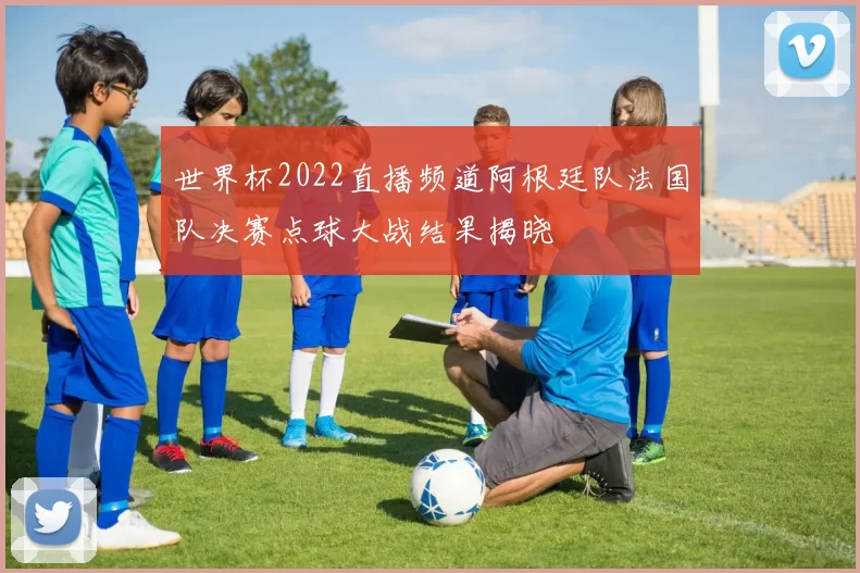 世界杯2022直播频道阿根廷队法国队决赛点球大战结果揭晓