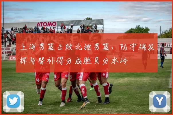 上海男篮击败北控男篮，防守端发挥与替补得分成胜负分水岭