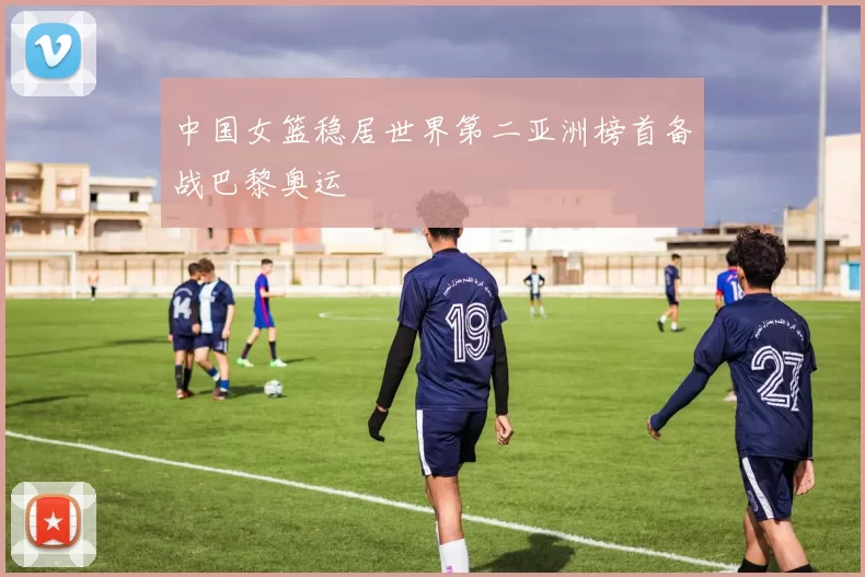 中国女篮稳居世界第二亚洲榜首备战巴黎奥运