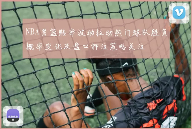 NBA男篮赔率波动拉动热门球队胜负概率变化及盘口押注策略关注