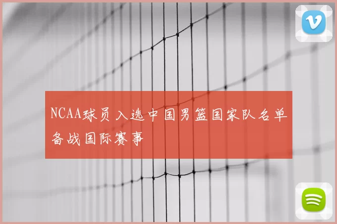 NCAA球员入选中国男篮国家队名单备战国际赛事
