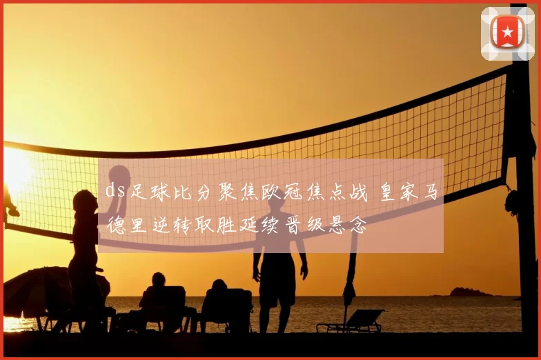 ds足球比分聚焦欧冠焦点战 皇家马德里逆转取胜延续晋级悬念