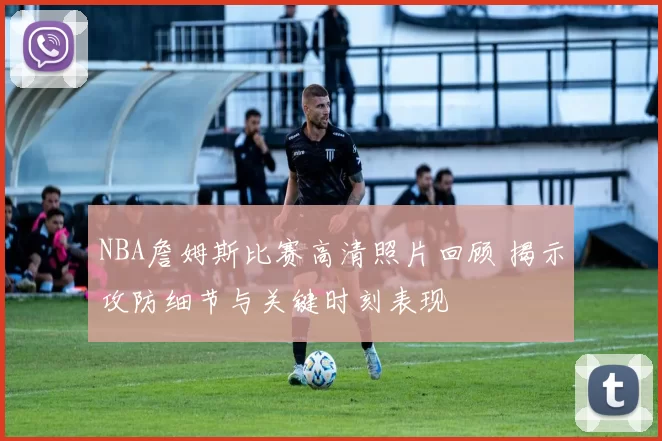 NBA詹姆斯比赛高清照片回顾 揭示攻防细节与关键时刻表现