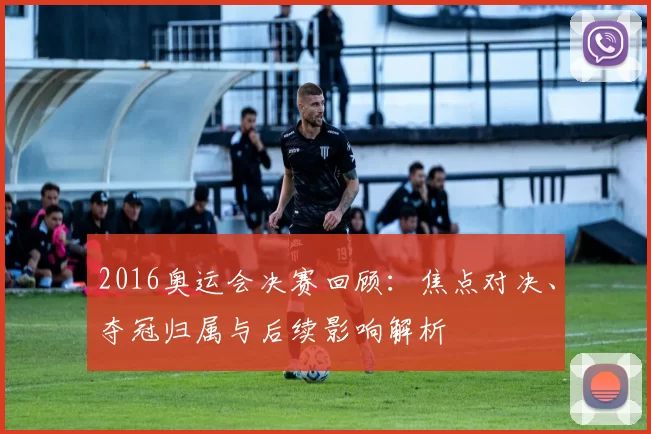 2016奥运会决赛回顾：焦点对决、夺冠归属与后续影响解析