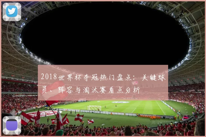 2018世界杯夺冠热门盘点：关键球员、阵容与淘汰赛看点分析