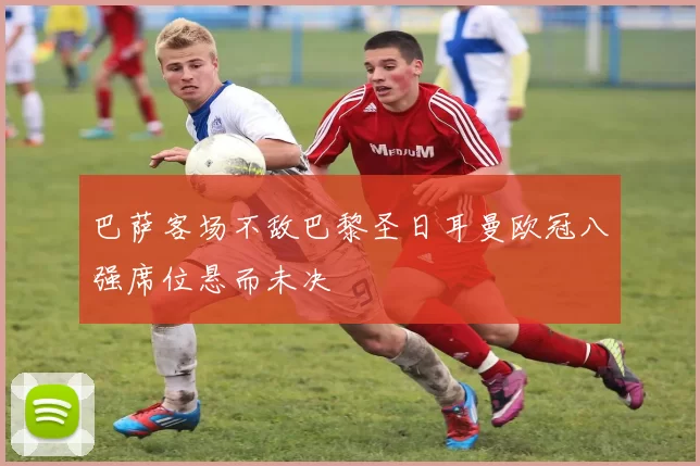 巴萨客场不敌巴黎圣日耳曼欧冠八强席位悬而未决