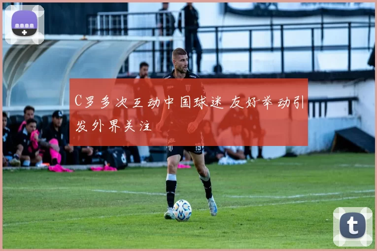 C罗多次互动中国球迷 友好举动引发外界关注